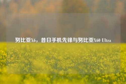 努比亚X6,昔日手机先锋与努比亚X60 Ultra