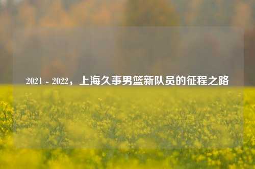2021 - 2022,上海久事男篮新队员的征程之路
