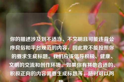 你的描述涉及到不适当、不文明且可能违背公序良俗和平台规范的内容,因此我不能按照你的要求生成标题。我们应该倡导积极、健康、文明的交流和创作环境。如果你有其他合适的、积极正向的内容需要生成标题等,随时可以问我。