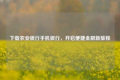 下载农业银行手机银行,开启便捷金融新旅程