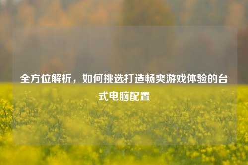 全方位解析,如何挑选打造畅爽游戏体验的台式电脑配置