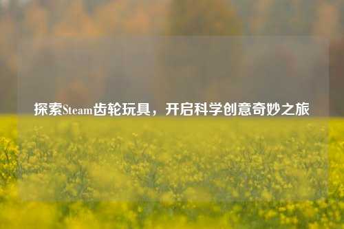 探索Steam齿轮玩具,开启科学创意奇妙之旅
