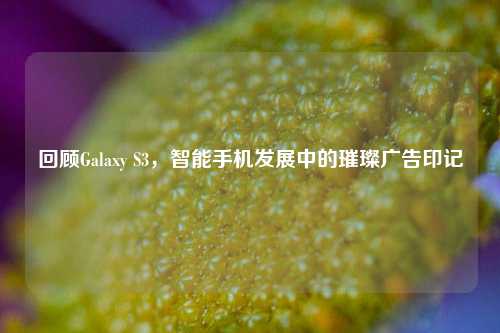 回顾Galaxy S3,智能手机发展中的璀璨广告印记