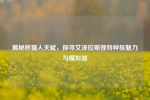 揭秘熊猫人天赋,探寻艾泽拉斯独特种族魅力与模拟器