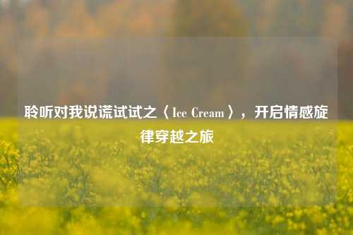 聆听对我说谎试试之〈Ice Cream〉,开启情感旋律穿越之旅