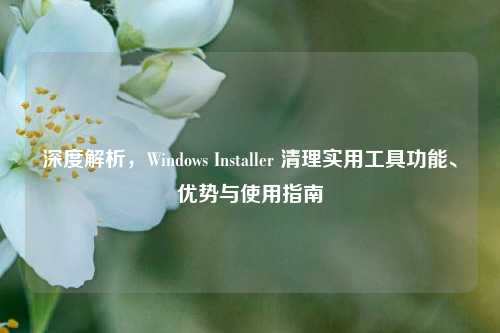 深度解析,Windows Installer 清理实用工具功能、优势与使用指南