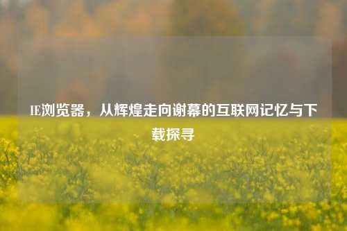 IE浏览器,从辉煌走向谢幕的互联网记忆与下载探寻