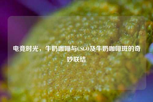 电竞时光,牛奶咖啡与CSGO及牛奶咖啡斑的奇妙联结