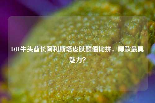 LOL牛头酋长阿利斯塔皮肤颜值比拼,哪款最具魅力?