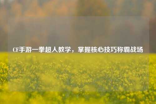 CF手游一拳超人教学,掌握核心技巧称霸战场