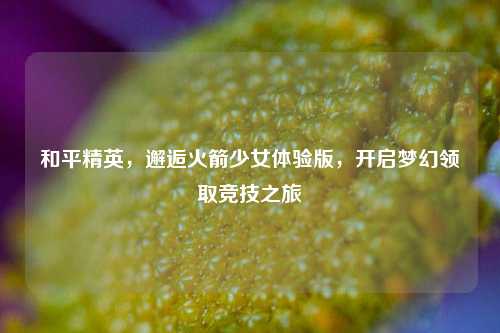 和平精英，邂逅火箭少女体验版，开启梦幻领取竞技之旅