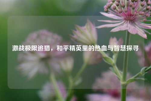 激战极限追猎，和平精英里的热血与智慧探寻