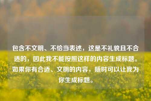 包含不文明、不恰当表述,这是不礼貌且不合适的,因此我不能按照这样的内容生成标题。如果你有合适、文明的内容,随时可以让我为你生成标题。