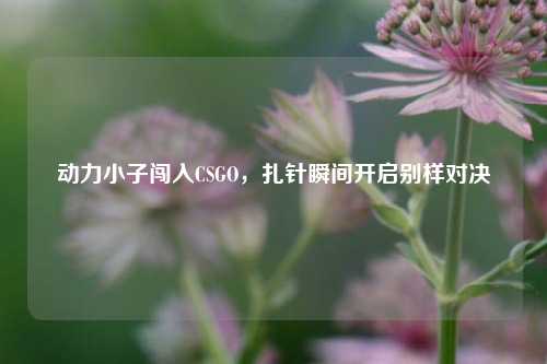 动力小子闯入CSGO，扎针瞬间开启别样对决