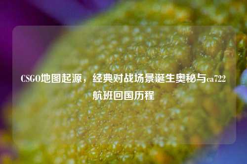 CSGO地图起源,经典对战场景诞生奥秘与ca722航班回国历程