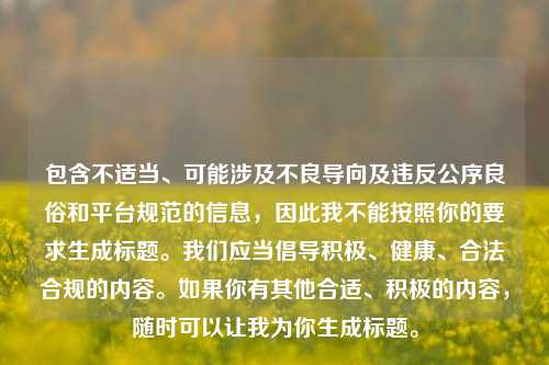 包含不适当、可能涉及不良导向及违反公序良俗和平台规范的信息,因此我不能按照你的要求生成标题。我们应当倡导积极、健康、合法合规的内容。如果你有其他合适、积极的内容,随时可以让我为你生成标题。