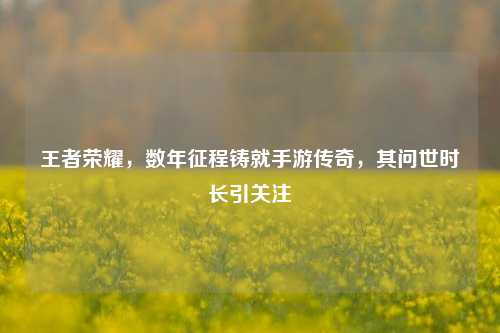 王者荣耀，数年征程铸就手游传奇，其问世时长引关注
