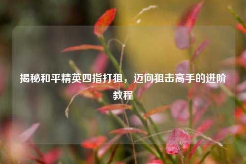 揭秘和平精英四指打狙,迈向狙击高手的进阶教程