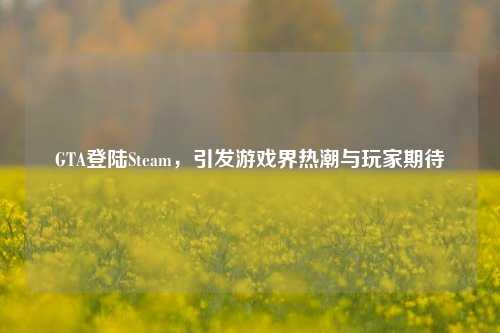 GTA登陆Steam，引发游戏界热潮与玩家期待