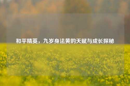 和平精英,九岁身法黄的天赋与成长探秘