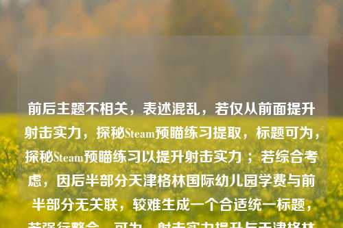 前后主题不相关，表述混乱，若仅从前面提升射击实力，探秘Steam预瞄练习提取，标题可为，探秘Steam预瞄练习以提升射击实力 ；若综合考虑，因后半部分天津格林国际幼儿园学费与前半部分无关联，较难生成一个合适统一标题，若强行整合，可为，射击实力提升与天津格林国际幼儿园学费信息 （但此标题较牵强） 。你可明确一下需求或对内容进行修正完善。
