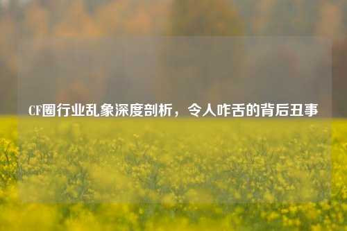 CF圈行业乱象深度剖析,令人咋舌的背后丑事