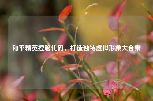 和平精英捏脸代码,打造独特虚拟形象大合集