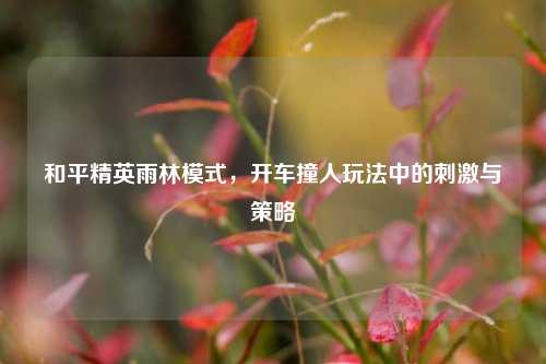 和平精英雨林模式,开车撞人玩法中的刺激与策略