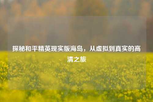 探秘和平精英现实版海岛,从虚拟到真实的高清之旅