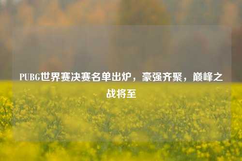 PUBG世界赛决赛名单出炉,豪强齐聚,巅峰之战将至