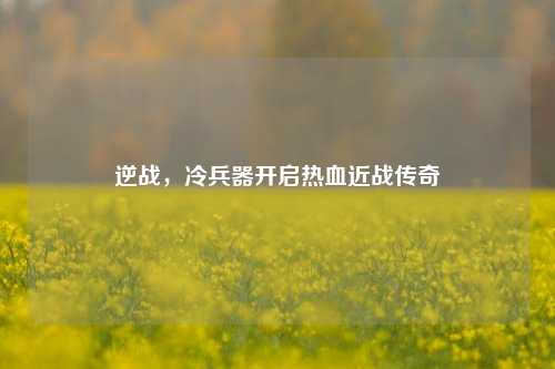 逆战，冷兵器开启热血近战传奇