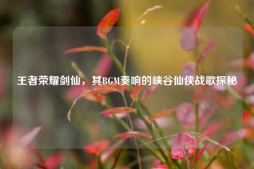 王者荣耀剑仙,其BGM奏响的峡谷仙侠战歌探秘