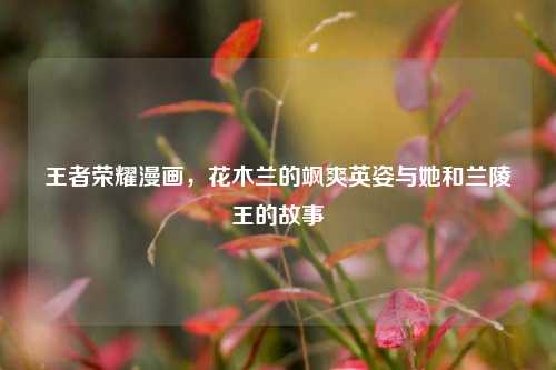 王者荣耀漫画,花木兰的飒爽英姿与她和兰陵王的故事