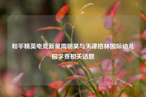 和平精英电竞新星周明昊与天津格林国际幼儿园学费相关话题