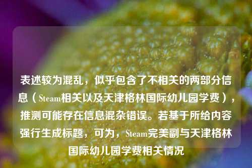 表述较为混乱，似乎包含了不相关的两部分信息（Steam相关以及天津格林国际幼儿园学费），推测可能存在信息混杂错误。若基于所给内容强行生成标题，可为，Steam完美副与天津格林国际幼儿园学费相关情况