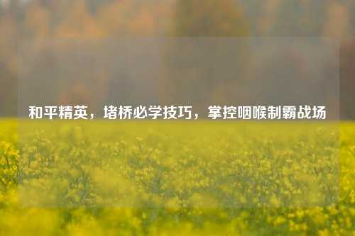 和平精英，堵桥必学技巧，掌控咽喉制霸战场