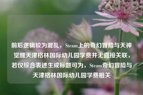 前后逻辑较为混乱，Steam上的奇幻冒险与天神觉醒天津格林国际幼儿园学费并无直接关联，若仅综合表述生成标题可为，Steam奇幻冒险与天津格林国际幼儿园学费相关