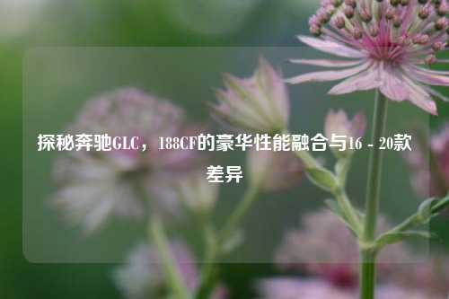 探秘奔驰GLC,188CF的豪华性能融合与16 - 20款差异
