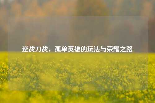 逆战刀战,孤单英雄的玩法与荣耀之路