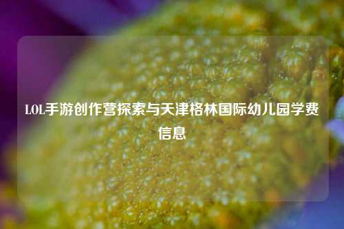 LOL手游创作营探索与天津格林国际幼儿园学费信息