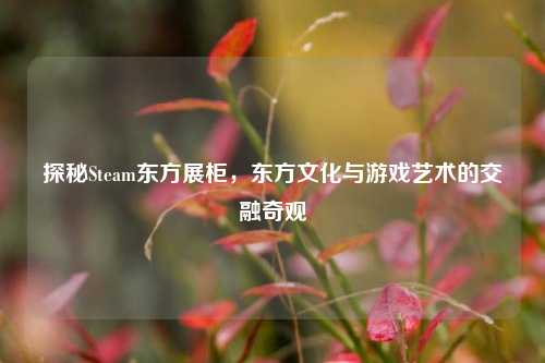 探秘Steam东方展柜,东方文化与游戏艺术的交融奇观