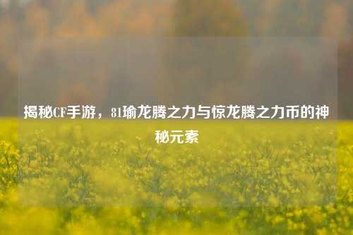 揭秘CF手游,81瑜龙腾之力与惊龙腾之力币的神秘元素