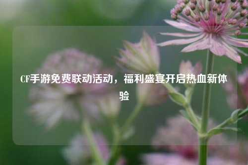 CF手游免费联动活动,福利盛宴开启热血新体验