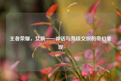 王者荣耀,女娲——神话与竞技交织的奇幻呈现