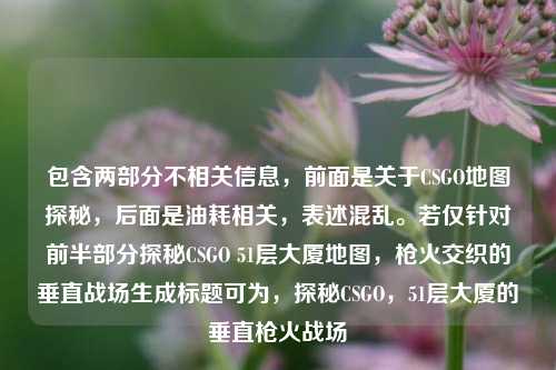 包含两部分不相关信息,前面是关于CSGO地图探秘,后面是油耗相关,表述混乱。若仅针对前半部分探秘CSGO 51层大厦地图,枪火交织的垂直战场生成标题可为,探秘CSGO,51层大厦的垂直枪火战场