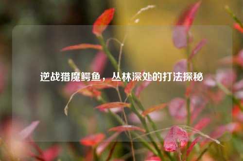 逆战猎魔鳄鱼,丛林深处的打法探秘