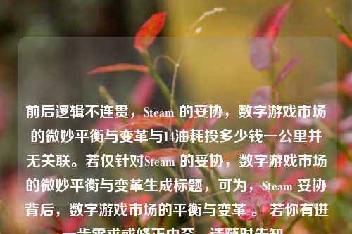 前后逻辑不连贯，Steam 的妥协，数字游戏市场的微妙平衡与变革与14油耗投多少钱一公里并无关联。若仅针对Steam 的妥协，数字游戏市场的微妙平衡与变革生成标题，可为，Steam 妥协背后，数字游戏市场的平衡与变革 。 若你有进一步需求或修正内容，请随时告知。