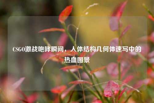 CSGO激战咆哮瞬间，人体结构几何体速写中的热血图景