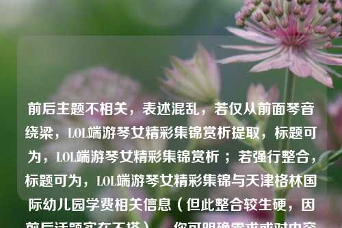 前后主题不相关,表述混乱,若仅从前面琴音绕梁,LOL端游琴女精彩集锦赏析提取,标题可为,LOL端游琴女精彩集锦赏析 ;若强行整合,标题可为,LOL端游琴女精彩集锦与天津格林国际幼儿园学费相关信息(但此整合较生硬,因前后话题实在不搭) 。你可明确需求或对内容进行调整,以便生成更合适标题。