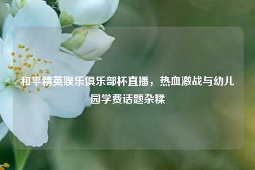 和平精英娱乐俱乐部杯直播，热血激战与幼儿园学费话题杂糅